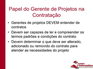 Papel do Gerente de Projetos na
         Contratação
• Gerentes de projetos DEVEM entender de
  contratos
• Devem ser capazes de ler e compreender os
  termos padrões e condições do contrato
• Devem determinar o que deve ser alterado,
  adicionado ou removido do contrato para
  atender as necessidades do projeto
 