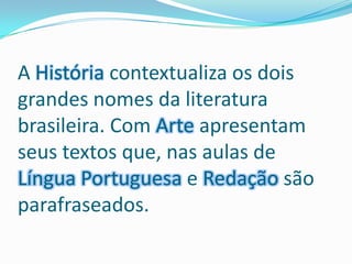 A História contextualiza os dois grandes nomes da literatura brasileira. Com Arte apresentam seus textos que, nas aulas de Língua Portuguesa e Redação são parafraseados.