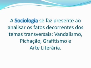 A Sociologia se faz presente ao analisar os fatos decorrentes dos temas transversais: Vandalismo, Pichação, Grafitismo e Arte Literária.