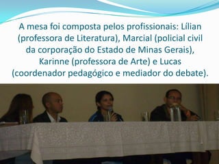 A mesa foi composta pelos profissionais: Lílian (professora de Literatura), Marcial (policial civil da corporação do Estado de Minas Gerais), Karinne (professora de Arte) e Lucas (coordenador pedagógico e mediador do debate).