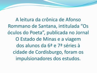 A leitura da crônica de Afonso Rommano de Santana, intitulada “Os óculos do Poeta”, publicada no Jornal O Estado de Minas e a viagem dos alunos da 6ª e 7ª séries à cidade de Cordisburgo, foram os impulsionadores dos estudos.