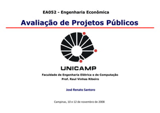 EA052 - Engenharia Econômica


Avaliação de Projetos Públicos




     Faculdade de Engenharia Elétrica e de Computação
                 Prof. Raul Vinhas Ribeiro



                    José Renato Santoro


            Campinas, 10 e 12 de novembro de 2008
 