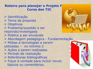 Roteiro para planejar o Projeto Final do Curso das TIC Identificação Tema da proposta Objetivos  Problema/questão a ser resolvido/investigada Público a ser envolvido Abordagem pedagógica - Fundamentação Mídias e tecnologias a serem  utilizadas –  no mínimo 2 Ações a serem realizadas Período de realização  Referências bibliográficas Fique à vontade para incluir novos  tópicos ou comentários .  