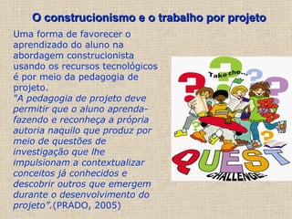 Uma forma de favorecer o aprendizado do aluno na abordagem construcionista usando os recursos tecnológicos é por meio da pedagogia de projeto. “ A pedagogia de projeto deve permitir que o aluno aprenda-fazendo e reconheça a própria autoria naquilo que produz por meio de questões de investigação que lhe impulsionam a contextualizar conceitos já conhecidos e descobrir outros que emergem durante o desenvolvimento do projeto”. (PRADO, 2005) O construcionismo e o trabalho por projeto   