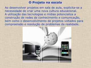 O Projeto na escola   Ao desenvolver projetos em sala de aula, explicita-se a necessidade de criar uma nova cultura educacional.  A utilização das tecnologias e mídias potencializa a construção de redes de conhecimento e comunicação, bem como o desenvolvimento de projetos voltados para compreensão e resolução de problemas da realidade . 