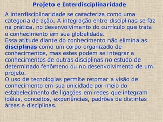 Projeto e Interdisciplinaridade   A interdisciplinaridade se caracteriza como uma categoria de ação. A integração entre disciplinas se faz na prática, no desenvolvimento do currículo que trata o conhecimento em sua globalidade.  Essa atitude diante do conhecimento não elimina as  disciplinas  como um corpo organizado de conhecimentos, mas estes podem se integrar a conhecimentos de outras disciplinas no estudo de determinado fenômeno ou no desenvolvimento de um projeto.  O uso de tecnologias permite retomar a visão de conhecimento em sua unicidade por meio do estabelecimento de ligações em redes que integram idéias, conceitos, experiências, padrões de distintas áreas e disciplinas.  