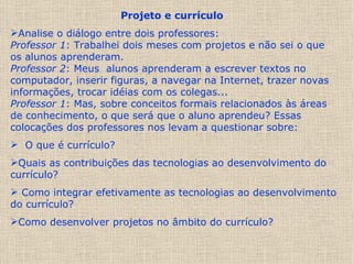 Projeto e currículo   Analise o diálogo entre dois professores: Professor 1 : Trabalhei dois meses com projetos e não sei o que os alunos aprenderam. Professor 2 : Meus  alunos aprenderam a escrever textos no computador, inserir figuras, a navegar na Internet, trazer novas informações, trocar idéias com os colegas... Professor 1 : Mas, sobre conceitos formais relacionados às áreas de conhecimento, o que será que o aluno aprendeu? Essas colocações dos professores nos levam a questionar sobre: O que é currículo?  Quais as contribuições das tecnologias ao desenvolvimento do currículo? Como integrar efetivamente as tecnologias ao desenvolvimento do currículo?  Como desenvolver projetos no âmbito do currículo? 