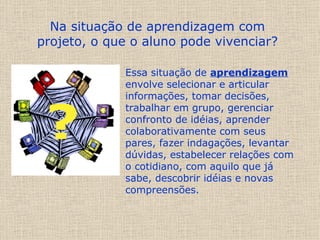 Essa situação de  aprendizagem  envolve selecionar e articular informações, tomar decisões, trabalhar em grupo, gerenciar confronto de idéias, aprender colaborativamente com seus pares, fazer indagações, levantar dúvidas, estabelecer relações com o cotidiano, com aquilo que já sabe, descobrir idéias e novas compreensões.  Na situação de aprendizagem com projeto, o que o aluno pode vivenciar? 