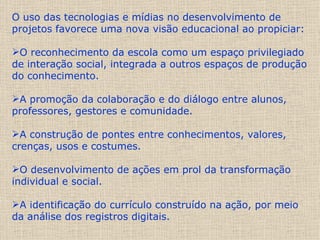 O uso das tecnologias e mídias no desenvolvimento de projetos favorece uma nova visão educacional ao propiciar: O reconhecimento da escola como um espaço privilegiado de interação social, integrada a outros espaços de produção do conhecimento. A promoção da colaboração e do diálogo entre alunos, professores, gestores e comunidade.  A construção de pontes entre conhecimentos, valores, crenças, usos e costumes.  O desenvolvimento de ações em prol da transformação individual e social.  A identificação do currículo construído na ação, por meio da análise dos registros digitais. 