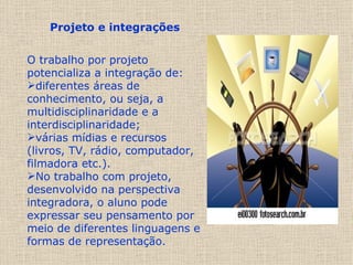 Projeto e integrações      O trabalho por projeto potencializa a integração de: diferentes áreas de conhecimento, ou seja, a multidisciplinaridade e a interdisciplinaridade;  várias mídias e recursos (livros, TV, rádio, computador, filmadora etc.). No trabalho com projeto, desenvolvido na perspectiva integradora, o aluno pode expressar seu pensamento por meio de diferentes linguagens e formas de representação.  