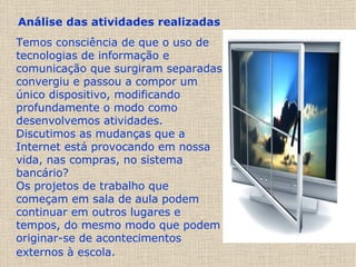 Análise das atividades realizadas   Temos consciência de que o uso de tecnologias de informação e comunicação que surgiram separadas convergiu e passou a compor um único dispositivo, modificando profundamente o modo como desenvolvemos atividades. Discutimos as mudanças que a Internet está provocando em nossa vida, nas compras, no sistema bancário?  Os projetos de trabalho que começam em sala de aula podem continuar em outros lugares e tempos, do mesmo modo que podem originar-se de acontecimentos externos à escola.   