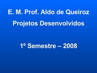 E. M. Prof. Aldo de Queiroz Projetos Desenvolvidos 1º Semestre – 2008 