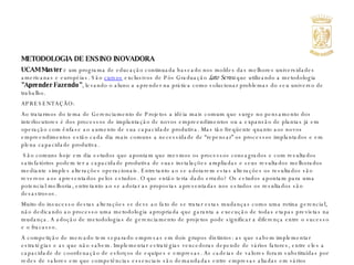 METODOLOGIA DE ENSINO INOVADORA  UCAM Master  é um programa de educação continuada baseado nos moldes das melhores universidades americanas e européias. São  cursos   exclusivos de Pós Graduação   Lato Sensu  que utilizando a metodologia  "Aprender Fazendo" , levando o aluno a aprender na prática como solucionar problemas do seu universo de trabalho. APRESENTAÇÃO: Ao tratarmos do tema de Gerenciamento de Projetos a idéia mais comum que surge no pensamento dos interlocutores é dos processos de implantação de novos empreendimentos ou a expansão de plantas já em operação com ênfase ao aumento de sua capacidade produtiva. Mas tão freqüente quanto aos novos empreendimentos estão cada dia mais comuns a necessidade de “repensar” os processos implantados e em plena capacidade produtiva.    São comuns hoje em dia estudos que apontam que mesmos os processos consagrados e com resultados satisfatórios podem ter a capacidade produtiva de suas instalações ampliadas e seus resultados melhorados mediante simples alterações operacionais. Entretanto ao se adotarem estas alterações os resultados são reversos aos apresentados pelos estudos. O que então teria dado errado? Os estudos apontam para uma potencial melhoria, entretanto ao se adotar as propostas apresentadas nos estudos os resultados são desastrosos.  Muito do insucesso destas alterações se deve ao fato de se tratar estas mudanças como uma rotina gerencial, não dedicando ao processo uma metodologia apropriada que garanta a execução de todas etapas previstas na mudança. A adoção de metodologias de gerenciamento de projetos pode significar a diferença entre o sucesso e o fracasso.  A competição de mercado tem separado empresas em dois grupos distintos: as que sabem implementar estratégias e as que não sabem. Implementar estratégias vencedoras depende de vários fatores, entre eles a capacidade de coordenação de esforços de equipes e empresas. As cadeias de valores foram substituídas por redes de valores em que competências essenciais são demandadas entre empresas aliadas em vários negócios. A complexidade é a palavra de ordem. 
