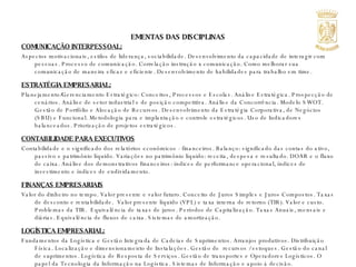 EMENTAS DAS DISCIPLINAS COMUNICAÇÃO INTERPESSOAL: Aspectos motivacionais, estilos de liderança, sociabilidade. Desenvolvimento da capacidade de interagir com pessoas. Processo de comunicação. Correlação instrução x comunicação. Como melhorar sua comunicação de maneira eficaz e eficiente. Desenvolvimento de habilidades para trabalho em time. ESTRATÉGIA EMPRESARIAL: Planejamento/Gerenciamento Estratégico: Conceitos, Processos e Escolas. Análise Estratégica. Prospecção de cenários. Análise de setor industrial e de posição competitiva. Análise da Concorrência. Modelo SWOT.  Gestão de Portfólio e Alocação de Recursos. Desenvolvimento da Estratégia Corporativa, de Negócios (SBU) e Funcional. Metodologia para e implantação e controle estratégicos. Uso de Indicadores balanceados. Priorização de projetos estratégicos. CONTABILIDADE PARA EXECUTIVOS Contabilidade e o significado dos relatórios econômicos - financeiros. Balanço: significado das contas do ativo, passivo e patrimônio líquido. Variações no patrimônio líquido: receita, despesa e resultado. DOAR e o fluxo de caixa. Análise dos demonstrativos financeiros: índices de performance operacional, índices de investimento e índices de endividamento. FINANÇAS EMPRESARIAIS Valor do dinheiro no tempo. Valor presente e valor futuro. Conceito de Juros Simples e Juros Compostos. Taxas de desconto e rentabilidade.  Valor presente líquido (VPL) e taxa interna de retorno (TIR). Valor e custo. Problemas da TIR.  Equivalência de taxas de juros. Períodos de Capitalização. Taxas Anuais, mensais e diárias. Equivalência de fluxos de caixa. Sistemas de amortização.  LOGÍSTICA EMPRESARIAL: Fundamentos da Logística e Gestão Integrada de Cadeias de Suprimentos. Arranjos produtivos. Distribuição Física. Localização e dimensionamento de Instalações. Gestão de  recursos / estoques. Gestão do canal de suprimentos. Logística de Resposta de Serviços. Gestão de transportes e Operadores Logísticos. O papel da Tecnologia da Informação na Logística. Sistemas de Informação e apoio à decisão. 