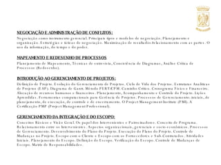 NEGOCIAÇÃO E ADMINISTRAÇÃO DE CONFLITOS: Negociação como instrumento gerencial. Principais tipos e modelos de negociação. Planejamento e organização. Estratégias e táticas de negociação. Maximização de resultados/relacionamento com as partes. O uso da informação, do tempo e do poder. MAPEAMENTO E REDESENHO DE PROCESSOS Planejamento de Mapeamento, Técnicas de entrevista, Consistência de Diagramas, Análise Crítica de Processos (Redesenho).  INTRODUÇÃO AO GERENCIAMENTO DE PROJETOS: Definição de Projeto. Evolução do Gerenciamento de Projetos. Ciclo de Vida dos Projetos. Estruturas Analíticas de Projetos (EAP). Diagrama de Gantt. Método PERT/CPM. Caminho Crítico. Cronograma Físico e Financeiro. Alocação de recursos humanos e financeiros. Planejamento, Acompanhamento e Controle do Projeto. Lições Aprendidas. Ferramentas computacionais para Gerência de Projetos. Processos de Gerenciamento: iniciais, de planejamento, de execução, de controle e de encerramento. O Project Management Institute (PMI). A Certificação PMP (Project Management Professional). GERENCIAMENTO DA INTEGRAÇÃO E DO ESCOPO: Conceitos Básicos e Visão Geral. Os papel dos Intervenientes e Patrocinadores. Conceito de Programa. Relacionamento entre os Intervenientes. Aspectos organizacionais, gerenciais e socio-econômicos. Processos de Gerenciamento. Desenvolvimento do Plano do Projeto. Execução do Plano do Projeto. Controle de Mudanças no Projeto. Escopo com o Cliente e Escopo com os Fornecedores e Sub-Contratados. Atividades Iniciais. Planejamento do Escopo. Definição do Escopo. Verificação do Escopo. Controle de Mudanças de Escopo. Matriz de Responsabilidades. 