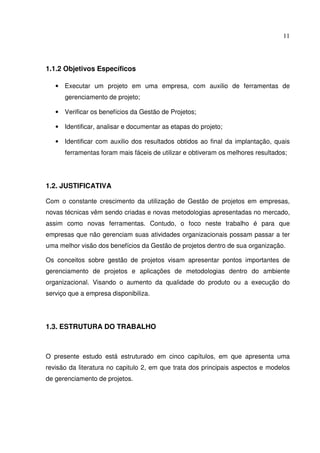 11
1.1.2 Objetivos Específicos
• Executar um projeto em uma empresa, com auxilio de ferramentas de
gerenciamento de projeto;
• Verificar os benefícios da Gestão de Projetos;
• Identificar, analisar e documentar as etapas do projeto;
• Identificar com auxilio dos resultados obtidos ao final da implantação, quais
ferramentas foram mais fáceis de utilizar e obtiveram os melhores resultados;
1.2. JUSTIFICATIVA
Com o constante crescimento da utilização de Gestão de projetos em empresas,
novas técnicas vêm sendo criadas e novas metodologias apresentadas no mercado,
assim como novas ferramentas. Contudo, o foco neste trabalho é para que
empresas que não gerenciam suas atividades organizacionais possam passar a ter
uma melhor visão dos benefícios da Gestão de projetos dentro de sua organização.
Os conceitos sobre gestão de projetos visam apresentar pontos importantes de
gerenciamento de projetos e aplicações de metodologias dentro do ambiente
organizacional. Visando o aumento da qualidade do produto ou a execução do
serviço que a empresa disponibiliza.
1.3. ESTRUTURA DO TRABALHO
O presente estudo está estruturado em cinco capítulos, em que apresenta uma
revisão da literatura no capitulo 2, em que trata dos principais aspectos e modelos
de gerenciamento de projetos.
 