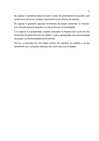 12
No capitulo 3 apresenta todas as fazes e áreas de gerenciamento de projeto, que
servem para estruturar o projeto, maximizando suas chances de sucesso.
No capitulo 4 apresenta algumas ferramentas de projeto existentes no mercado,
para diversas áreas de atuação e um pouco de suas funcionalidades.
E no capitulo 5 é apresentado o projeto executado no Hospital com auxilio de uma
ferramenta de gerenciamento de projetos, onde é apresentada toda documentação
do projeto e as funcionalidades da ferramenta.
Por fim, a conclusão faz uma rápida revisão dos objetivos do trabalho e do seu
fechamento com a proposta realizada, bem como das suas limitações.
 