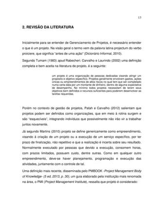 13
2. REVISÃO DA LITERATURA
Inicialmente para se entender de Gerenciamento de Projetos, é necessário entender
o que é um projeto. Na visão geral o termo vem da palavra latina projectum do verbo
proiciere, que significa “antes de uma ação” (Dicionário Informal, 2010).
Segundo Tumam (1983) apud Rabecheri; Carvalho e Laurindo (2002) uma definição
completa e bem aceita na literatura de projeto, é a seguinte:
um projeto é uma organização de pessoas dedicadas visando atingir um
propósito e objetivo específico. Projetos geralmente envolvem gastos, ações
únicas ou empreendimentos de altos riscos no qual tem que ser completado
numa certa data por um montante de dinheiro, dentro de alguma expectativa
de desempenho. No mínimo todos projetos necessitam de terem seus
objetivos bem definidos e recursos suficientes para poderem desenvolver as
tarefas requeridas.
Porém no contexto de gestão de projetos, Patah e Carvalho (2012) salientam que
projetos podem ser definidos como organizações, que em meio à rotina surgem e
são “esquecíveis”, integrando indivíduos que possivelmente não irão vir a trabalhar
juntos novamente.
Já segundo Martins (2010) projeto se define genericamente como empreendimento,
visando à criação de um projeto ou a execução de um serviço específico, por ter
prazo de finalização, não repetitivo e que a realização é incerta sobre seu resultado.
Normalmente executado por pessoas que devido a execução, consomem horas,
com prazos limitados, possuem custo, dentre outras. Como em qualquer outro
empreendimento, deve-se haver planejamento, programação e execução das
atividades, juntamente com o controle de tal.
Uma definição mais recente, disseminada pelo PMBOOK -Project Management Body
of Knowledge- (5 ed, 2013, p. 30), um guia elaborado pela instituição mais renomada
na área, o PMI (Project Management Institute), ressalta que projeto é considerado:
 