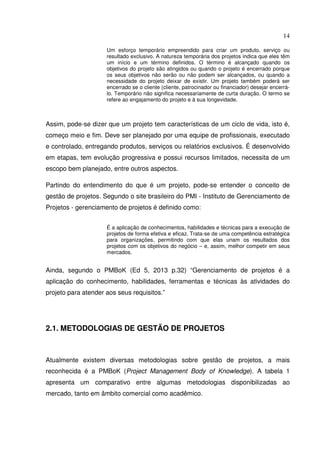 14
Um esforço temporário empreendido para criar um produto, serviço ou
resultado exclusivo. A natureza temporária dos projetos indica que eles têm
um início e um término definidos. O término é alcançado quando os
objetivos do projeto são atingidos ou quando o projeto é encerrado porque
os seus objetivos não serão ou não podem ser alcançados, ou quando a
necessidade do projeto deixar de existir. Um projeto também poderá ser
encerrado se o cliente (cliente, patrocinador ou financiador) desejar encerrá-
lo. Temporário não significa necessariamente de curta duração. O termo se
refere ao engajamento do projeto e à sua longevidade.
Assim, pode-se dizer que um projeto tem características de um ciclo de vida, isto é,
começo meio e fim. Deve ser planejado por uma equipe de profissionais, executado
e controlado, entregando produtos, serviços ou relatórios exclusivos. É desenvolvido
em etapas, tem evolução progressiva e possui recursos limitados, necessita de um
escopo bem planejado, entre outros aspectos.
Partindo do entendimento do que é um projeto, pode-se entender o conceito de
gestão de projetos. Segundo o site brasileiro do PMI - Instituto de Gerenciamento de
Projetos - gerenciamento de projetos é definido como:
É a aplicação de conhecimentos, habilidades e técnicas para a execução de
projetos de forma efetiva e eficaz. Trata-se de uma competência estratégica
para organizações, permitindo com que elas unam os resultados dos
projetos com os objetivos do negócio – e, assim, melhor competir em seus
mercados.
Ainda, segundo o PMBoK (Ed 5, 2013 p.32) “Gerenciamento de projetos é a
aplicação do conhecimento, habilidades, ferramentas e técnicas às atividades do
projeto para atender aos seus requisitos.”
2.1. METODOLOGIAS DE GESTÃO DE PROJETOS
Atualmente existem diversas metodologias sobre gestão de projetos, a mais
reconhecida é a PMBoK (Project Management Body of Knowledge). A tabela 1
apresenta um comparativo entre algumas metodologias disponibilizadas ao
mercado, tanto em âmbito comercial como acadêmico.
 