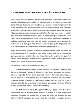 17
2.2. MODELOS DE MATURIDADE EM GESTÃO DE PROJETOS:
Quando uma empresa opta pela gestão de seus projetos, deve-se estar ciente que
existirão dificuldades para que haja um resultado positivo no final do processo, tais
como: Falta de clareza na comunicação do que precisa ser feito, tempo inferior do
que o necessário para que as atividades ocorram adequadamente, estipular metas
impossíveis ou imprecisas de serem alcançadas, desconsiderar a visão de pessoas
não envolvidas no projeto, exemplo: o usuário final. Por isso, cada gestor de projeto
para obter o resultado final desejado, deve utilizar de estratégias para melhor sanar
os ricos e as dificuldades enfrentadas. Diante disso, foram desenvolvidos modelos e
padrões específicos para cada tipo de projeto, conhecidos como Modelos de
maturidade. O PMBoK, guia mais utilizado atualmente para gestão de projetos, lista
mais de 27 modelos de maturidade atualmente (Project Builder, 2014).
Ainda de acordo com o Project Builder (2014) modelo de maturidade em gestão de
projetos basicamente é: “uma forma para avaliar o quão hábil é uma organização
para gerenciar seus projetos”. Ou seja, ele auxilia o gestor a verificar em que nível
de maturidade a empresa está em relação à gestão de projetos e assim definir qual
estratégia ira utilizar para se obter o sucesso.
Os principais modelos de maturidade utilizados são:
- PMMM (Project Management Maturity Model) – PM Solutions: concebido pelo
Center for Business Practices é dividida em nove áreas da gestão de projetos:
escopo, integração, tempo, custo, qualidade, recursos humanos, comunicações,
risco e aquisição. A avaliação do grau de maturidade é baseada em cinco níveis:
processos iniciais, processos e padrões estruturados, padrões organizacionais e
institucionalização do gerenciamento de projeto, gerenciado, otimizado (Project
Builder apud Oliveira, Warlei – Revista MundoPM n.6).
- KPMMM (Kerzner Project Management Maturity Model) – Harold Kerzner:
desenvolvido pelo Dr. Harold Kerzner, alinhado ao PMBOK e ao PMI, baseado em
conceitos modernos de gestão, tem o intuito de apoio as decisões da alta
administração. É composto por cinco níveis de maturidade: linguagem comum,
 