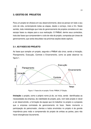 19
3. GESTÃO DE PROJETOS
Para um projeto ter eficácia em seu desenvolvimento, deve se pensar em todo o seu
ciclo de vida, contemplando todas as etapas, desde o começo, meio e fim. Neste
sentido, toda metodologia que trata do gerenciamento de projetos considera em seu
escopo fases ou etapas para a sua realização. O PMBoK, dentre seus conteúdos,
trata das fases que compreendem o ciclo de vida do projeto, compostas por áreas de
gerenciamento, que serão discutidas nas próximas seções deste capítulo.
3.1. AS FASES DO PROJETO
As fases que compõe um projeto, segundo o PMBoK são cinco, sendo a Iniciação,
Planejamento, Execução, Controle e Encerramento, como se pode observar na
figura 1.
Figura 1: Fases de um projeto. Fonte: PMBoK, 5º Edição.
Iniciação: o projeto, como o próprio nome já diz, se inicia, sendo identificadas as
necessidades da empresa, da viabilidade do projeto, pois, nem todo projeto é viável
a ser desenvolvido, a formação da equipe que irá trabalhar no projeto e a proposta
que a empresa contratada de gerenciamento irá fazer. Neste momento a
participação do patrocinador, clientes e todos envolvidos no projeto é de grande
importância para visão e compreensão do projeto de ambas as partes, para não
haver divergências futuramente.
 