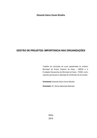 Eduardo Gaino Caram Bicalho
GESTÃO DE PROJETOS: IMPORTÂNCIA NAS ORGANIZAÇÕES
Trabalho de conclusão de curso apresentado ao Instituto
Municipal de Ensino Superior de Assis – IMESA e à
Fundação Educacional do Município de Assis – FEMA, como
requisito parcial para a obtenção do Certificado de Conclusão.
Orientando: Eduardo Gaino Caram Bicalho
Orientador: Dr. Osmar Aparecido Machado
Assis
2015
 