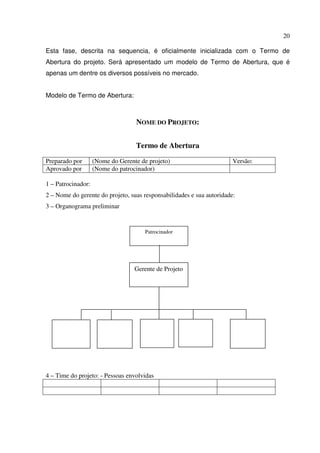 20
Esta fase, descrita na sequencia, é oficialmente inicializada com o Termo de
Abertura do projeto. Será apresentado um modelo de Termo de Abertura, que é
apenas um dentre os diversos possíveis no mercado.
Modelo de Termo de Abertura:
NOME DO PROJETO:
Termo de Abertura
Preparado por (Nome do Gerente de projeto) Versão:
Aprovado por (Nome do patrocinador)
1 – Patrocinador:
2 – Nome do gerente do projeto, suas responsabilidades e sua autoridade:
3 – Organograma preliminar
Patrocinador
4 – Time do projeto: - Pessoas envolvidas
Patrocinador
Gerente de Projeto
 