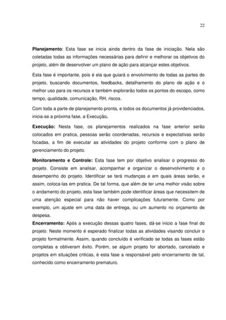 22
Planejamento: Esta fase se inicia ainda dentro da fase de iniciação. Nela são
coletadas todas as informações necessárias para definir e melhorar os objetivos do
projeto, além de desenvolver um plano de ação para alcançar estes objetivos.
Esta fase é importante, pois é ela que guiará o envolvimento de todas as partes do
projeto, buscando documentos, feedbacks, detalhamento do plano de ação e o
melhor uso para os recursos e também explorarão todos os pontos do escopo, como
tempo, qualidade, comunicação, RH, riscos.
Com toda a parte de planejamento pronta, e todos os documentos já providenciados,
inicia-se a próxima fase, a Execução.
Execução: Nesta fase, os planejamentos realizados na fase anterior serão
colocados em pratica, pessoas serão coordenadas, recursos e expectativas serão
focadas, a fim de executar as atividades do projeto conforme com o plano de
gerenciamento do projeto.
Monitoramento e Controle: Esta fase tem por objetivo analisar o progresso do
projeto. Consiste em analisar, acompanhar e organizar o desenvolvimento e o
desempenho do projeto. Identificar se terá mudanças e em quais áreas serão, e
assim, coloca-las em pratica. De tal forma, que além de ter uma melhor visão sobre
o andamento do projeto, esta fase também pode identificar áreas que necessitem de
uma atenção especial para não haver complicações futuramente. Como por
exemplo, um ajuste em uma data de entrega, ou um aumento no orçamento de
despesa.
Encerramento: Após a execução dessas quatro fases, dá-se inicio a fase final do
projeto. Neste momento é esperado finalizar todas as atividades visando concluir o
projeto formalmente. Assim, quando concluído é verificado se todas as fases estão
completas e obtiveram êxito. Porém, se algum projeto for abortado, cancelado e
projetos em situações criticas, é esta fase a responsável pelo encerramento de tal,
conhecido como encerramento prematuro.
 