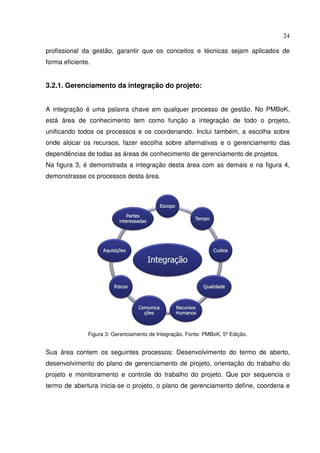 24
profissional da gestão, garantir que os conceitos e técnicas sejam aplicados de
forma eficiente.
3.2.1. Gerenciamento da integração do projeto:
A integração é uma palavra chave em qualquer processo de gestão. No PMBoK,
está área de conhecimento tem como função a integração de todo o projeto,
unificando todos os processos e os coordenando. Inclui também, a escolha sobre
onde alocar os recursos, fazer escolha sobre alternativas e o gerenciamento das
dependências de todas as áreas de conhecimento de gerenciamento de projetos.
Na figura 3, é demonstrada a integração desta área com as demais e na figura 4,
demonstrasse os processos desta área.
Figura 3: Gerenciamento de Integração. Fonte: PMBoK, 5º Edição.
Sua área contem os seguintes processos: Desenvolvimento do termo de aberto,
desenvolvimento do plano de gerenciamento de projeto, orientação do trabalho do
projeto e monitoramento e controle do trabalho do projeto. Que por sequencia o
termo de abertura inicia-se o projeto, o plano de gerenciamento define, coordena e
 