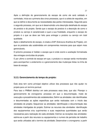27
Após a definição do gerenciamento do escopo de como ele será validado e
controlado, inicia-se o primeira dos cinco processos, que é a coleta de requisitos, em
que se define e documenta as necessidades das partes interessadas. Seguindo para
o segundo processo, em que se é desenvolvido uma descrição detalhada do escopo
do produto e do projeto. Sendo que o escopo do produto é a descrição de como o
produto ou serviço é caracterizado e qual a sua finalidade, enquanto o escopo do
projeto é o que se deve ser feito para entregar o produto ou serviço em total
qualidade.
Após o detalhamento do escopo, é criada a EAP (Estrutura Analítica do Projeto), em
que os produtos são subdivididos em componentes menores para que sejam mais
gerenciáveis.
O próximo processo é Validar o escopo que é onde ocorre a aceitação formalizada
das entregas concluídas do projeto.
E por ultimo o controle do escopo em que, o produto e o escopo serão monitorados
para acompanhar o andamento e o gerenciamento das mudanças feitas na linha de
base do escopo.
3.2.3. Gerenciamento do tempo do projeto:
Está área tem como principal objetivo utilizar dos processos que irão ajudar no
projeto para um termino pontual.
Para isso o PMBoK distribui em sete processos essa área, que são: Planejar o
gerenciamento do cronograma: processo em que a documentação, modo de
execução e procedimentos são estabelecidos; Definir as atividades: são identificadas
e documentadas as ações especificas que serão realizadas com o intuito das
atividades do projeto; Sequenciar as atividades: identificação e documentação das
atividades interligadas do projeto; Estimar os recursos das atividades: identificação
dos equipamentos e/ou suprimentos e suas respectivas quantidades que serão
necessárias para realização de cada atividade; Estimar as durações das atividades:
estima-se a partir dos recursos ou equipamentos o numero de períodos de trabalho
que serão utilizados até o termino da atividade; Desenvolver o cronograma: a partir
 