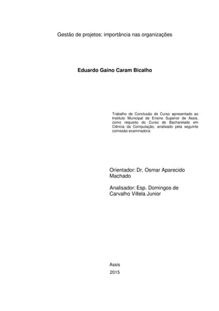 Gestão de projetos: importância nas organizações
Eduardo Gaino Caram Bicalho
Trabalho de Conclusão de Curso apresentado ao
Instituto Municipal de Ensino Superior de Assis,
como requisito do Curso de Bacharelado em
Ciência da Computação, analisado pela seguinte
comissão examinadora:
Orientador: Dr. Osmar Aparecido
Machado
Analisador: Esp. Domingos de
Carvalho Villela Junior
Assis
2015
 