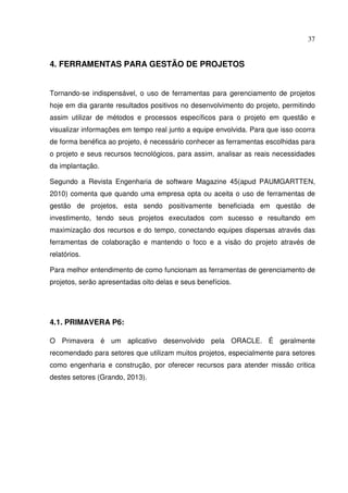 37
4. FERRAMENTAS PARA GESTÃO DE PROJETOS
Tornando-se indispensável, o uso de ferramentas para gerenciamento de projetos
hoje em dia garante resultados positivos no desenvolvimento do projeto, permitindo
assim utilizar de métodos e processos específicos para o projeto em questão e
visualizar informações em tempo real junto a equipe envolvida. Para que isso ocorra
de forma benéfica ao projeto, é necessário conhecer as ferramentas escolhidas para
o projeto e seus recursos tecnológicos, para assim, analisar as reais necessidades
da implantação.
Segundo a Revista Engenharia de software Magazine 45(apud PAUMGARTTEN,
2010) comenta que quando uma empresa opta ou aceita o uso de ferramentas de
gestão de projetos, esta sendo positivamente beneficiada em questão de
investimento, tendo seus projetos executados com sucesso e resultando em
maximização dos recursos e do tempo, conectando equipes dispersas através das
ferramentas de colaboração e mantendo o foco e a visão do projeto através de
relatórios.
Para melhor entendimento de como funcionam as ferramentas de gerenciamento de
projetos, serão apresentadas oito delas e seus benefícios.
4.1. PRIMAVERA P6:
O Primavera é um aplicativo desenvolvido pela ORACLE. É geralmente
recomendado para setores que utilizam muitos projetos, especialmente para setores
como engenharia e construção, por oferecer recursos para atender missão critica
destes setores (Grando, 2013).
 