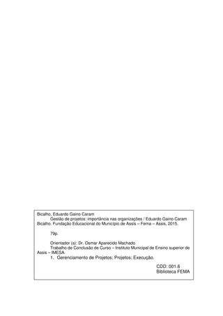 Bicalho, Eduardo Gaino Caram
Gestão de projetos: importância nas organizações / Eduardo Gaino Caram
Bicalho. Fundação Educacional do Município de Assis – Fema – Assis, 2015.
79p.
Orientador (a): Dr. Osmar Aparecido Machado
Trabalho de Conclusão de Curso – Instituto Municipal de Ensino superior de
Assis – IMESA.
1. Gerenciamento de Projetos; Projetos; Execução.
CDD: 001.6
Biblioteca FEMA
 