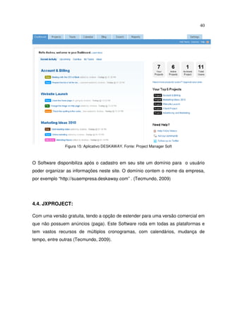 40
Figura 15: Aplicativo DESKAWAY. Fonte: Project Manager Soft
O Software disponibiliza após o cadastro em seu site um domínio para o usuário
poder organizar as informações neste site. O domínio contem o nome da empresa,
por exemplo “http://suaempresa.deskaway.com” . (Tecmundo, 2009)
4.4. JXPROJECT:
Com uma versão gratuita, tendo a opção de estender para uma versão comercial em
que não possuem anúncios (paga). Este Software roda em todas as plataformas e
tem vastos recursos de múltiplos cronogramas, com calendários, mudança de
tempo, entre outras (Tecmundo, 2009).
 