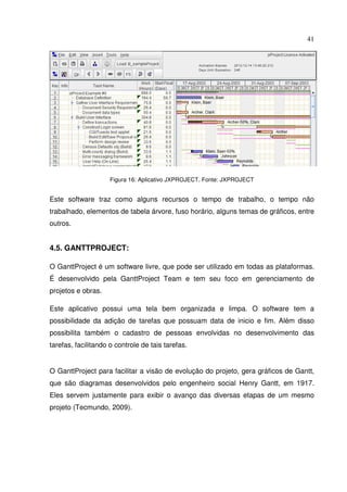 41
Figura 16: Aplicativo JXPROJECT. Fonte: JXPROJECT
Este software traz como alguns recursos o tempo de trabalho, o tempo não
trabalhado, elementos de tabela árvore, fuso horário, alguns temas de gráficos, entre
outros.
4.5. GANTTPROJECT:
O GanttProject é um software livre, que pode ser utilizado em todas as plataformas.
É desenvolvido pela GanttProject Team e tem seu foco em gerenciamento de
projetos e obras.
Este aplicativo possui uma tela bem organizada e limpa. O software tem a
possibilidade da adição de tarefas que possuam data de inicio e fim. Além disso
possibilita também o cadastro de pessoas envolvidas no desenvolvimento das
tarefas, facilitando o controle de tais tarefas.
O GanttProject para facilitar a visão de evolução do projeto, gera gráficos de Gantt,
que são diagramas desenvolvidos pelo engenheiro social Henry Gantt, em 1917.
Eles servem justamente para exibir o avanço das diversas etapas de um mesmo
projeto (Tecmundo, 2009).
 