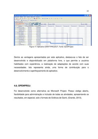 42
Figura 17: Aplicativo GANTTPROJECT. Fonte: GanttProject
Dentre as vantagens apresentados por este aplicativo, destaca-se o fato de ser
desenvolvido e disponibilizado em plataforma livre, o que permite a usuários
habilitados com experiência, a realização de adaptações de acordo com suas
necessidades. Isto representa ainda, uma forma de contribuição para o
desenvolvimento e aperfeiçoamento do aplicativo.
4.6. OPENPROJ:
Foi desenvolvido como alternativa ao Microsoft Project. Possui código aberto,
flexibilidade para administração e inclusão de todas as atividades, apresentando os
resultados, em especial, sob o formato de Gráficos de Gantt, (Grando, 2013).
 