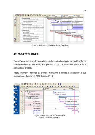 43
Figura 18: Aplicativo OPENPROJ. Fonte: OpenProj
4.7. PROJECT PLANNER:
Este software tem a opção para vários usuários, dando a opção de modificação de
suas listas de tarefa em tempo real, permitindo que o administrador acompanhe e
planeje seus projetos.
Possui inúmeros modelos já prontos, facilitando a edição e adaptação a sua
necessidade. (Tecmundo,2009; Grando, 2013)
Figura 19: Aplicativo PROJECT PLANNER
Fonte: PROJECT PLANNER
 