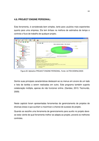 44
4.8. PROJECT ENGINE PERSONAL:
Esta ferramenta, é considerada bem simples, tanto para usuários mais experientes
quanto para uma empresa. Ela tem ênfase na melhora de estimativa de tempo e
controla o fluxo de trabalho de qualquer projeto.
Figura 20: Aplicativo PROJECT ENGINE PERSONAL. Fonte: ULTRA DOWNLOADS
Dentre suas principais características destacam-se os menus em arvore de um lado
e lista de tarefas a serem realizadas em outro. Este programa também suporta
colaboração múltipla, apenas de não funcionar online. (Gandao, 2013; Tecmundo,
2009)
Neste capitulo foram apresentadas ferramentas de gerenciamento de projetos de
diversas áreas e que auxiliam a maximizar a chance de sucesso do projeto.
Quando se escolhe uma ferramenta de gerenciamento para auxilio no projeto deve-
se estar ciente de qual ferramenta melhor se adapta ao projeto, proverá os melhores
controles.
 