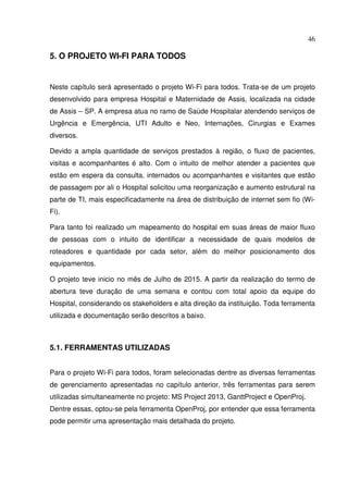 46
5. O PROJETO WI-FI PARA TODOS
Neste capítulo será apresentado o projeto Wi-Fi para todos. Trata-se de um projeto
desenvolvido para empresa Hospital e Maternidade de Assis, localizada na cidade
de Assis – SP. A empresa atua no ramo de Saúde Hospitalar atendendo serviços de
Urgência e Emergência, UTI Adulto e Neo, Internações, Cirurgias e Exames
diversos.
Devido a ampla quantidade de serviços prestados à região, o fluxo de pacientes,
visitas e acompanhantes é alto. Com o intuito de melhor atender a pacientes que
estão em espera da consulta, internados ou acompanhantes e visitantes que estão
de passagem por ali o Hospital solicitou uma reorganização e aumento estrutural na
parte de TI, mais especificadamente na área de distribuição de internet sem fio (Wi-
Fi).
Para tanto foi realizado um mapeamento do hospital em suas áreas de maior fluxo
de pessoas com o intuito de identificar a necessidade de quais modelos de
roteadores e quantidade por cada setor, além do melhor posicionamento dos
equipamentos.
O projeto teve inicio no mês de Julho de 2015. A partir da realização do termo de
abertura teve duração de uma semana e contou com total apoio da equipe do
Hospital, considerando os stakeholders e alta direção da instituição. Toda ferramenta
utilizada e documentação serão descritos a baixo.
5.1. FERRAMENTAS UTILIZADAS
Para o projeto Wi-Fi para todos, foram selecionadas dentre as diversas ferramentas
de gerenciamento apresentadas no capítulo anterior, três ferramentas para serem
utilizadas simultaneamente no projeto: MS Project 2013, GanttProject e OpenProj.
Dentre essas, optou-se pela ferramenta OpenProj, por entender que essa ferramenta
pode permitir uma apresentação mais detalhada do projeto.
 