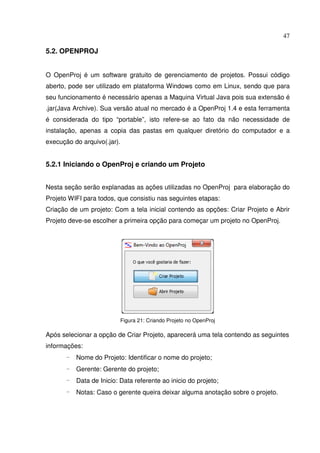 47
5.2. OPENPROJ
O OpenProj é um software gratuito de gerenciamento de projetos. Possui código
aberto, pode ser utilizado em plataforma Windows como em Linux, sendo que para
seu funcionamento é necessário apenas a Maquina Virtual Java pois sua extensão é
.jar(Java Archive). Sua versão atual no mercado é a OpenProj 1.4 e esta ferramenta
é considerada do tipo “portable”, isto refere-se ao fato da não necessidade de
instalação, apenas a copia das pastas em qualquer diretório do computador e a
execução do arquivo(.jar).
5.2.1 Iniciando o OpenProj e criando um Projeto
Nesta seção serão explanadas as ações utilizadas no OpenProj para elaboração do
Projeto WIFI para todos, que consistiu nas seguintes etapas:
Criação de um projeto: Com a tela inicial contendo as opções: Criar Projeto e Abrir
Projeto deve-se escolher a primeira opção para começar um projeto no OpenProj.
Figura 21: Criando Projeto no OpenProj
Após selecionar a opção de Criar Projeto, aparecerá uma tela contendo as seguintes
informações:
- Nome do Projeto: Identificar o nome do projeto;
- Gerente: Gerente do projeto;
- Data de Inicio: Data referente ao inicio do projeto;
- Notas: Caso o gerente queira deixar alguma anotação sobre o projeto.
 