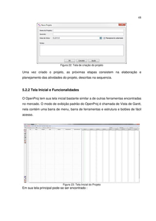 48
Figura 22: Tela de criação do projeto
Uma vez criado o projeto, as próximas etapas consistem na elaboração e
planejamento das atividades do projeto, descritas na sequencia.
5.2.2 Tela Inicial e Funcionalidades
O OpenProj tem sua tela inicial bastante similar a de outras ferramentas encontradas
no mercado. O modo de exibição padrão do OpenProj é chamada de Vista de Gantt,
nela contém uma barra de menu, barra de ferramentas e estrutura e botões de fácil
acesso.
Figura 23: Tela Inicial do Projeto
Em sua tela principal pode-se ser encontrado :
 