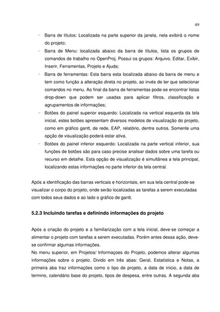 49
- Barra de títulos: Localizada na parte superior da janela, nela exibirá o nome
do projeto;
- Barra de Menu: localizada abaixo da barra de títulos, lista os grupos de
comandos de trabalho no OpenProj. Possui os grupos: Arquivo, Editar, Exibir,
Inserir, Ferramentas, Projeto e Ajuda;
- Barra de ferramentas: Esta barra esta localizada abaixo da barra de menu e
tem como função a alteração direta no projeto, ao invés de ter que selecionar
comandos no menu. Ao final da barra de ferramentas pode-se encontrar listas
drop-down que podem ser usadas para aplicar filtros, classificação e
agrupamentos de informações;
- Botões do painel superior esquerdo: Localizada na vertical esquerda da tela
inicial, estes botões apresentam diversos modelos de visualização do projeto,
como em gráfico gantt, de rede, EAP, relatório, dentre outros. Somente uma
opção de visualização poderá estar ativa.
- Botões do painel inferior esquerdo: Localizada na parte vertical inferior, sua
funções de botões são para caso precise analisar dados sobre uma tarefa ou
recurso em detalhe. Esta opção de visualização é simultânea a tela principal,
localizando estas informações no parte inferior da tela central.
Após a identificação das barras verticais e horizontais, em sua tela central pode-se
visualizar o corpo do projeto, onde serão localizadas as tarefas a serem executadas
com todos seus dados e ao lado o gráfico de gantt.
5.2.3 Incluindo tarefas e definindo informações do projeto
Após a criação do projeto e a familiarização com a tela inicial, deve-se começar a
alimentar o projeto com tarefas a serem executadas. Porém antes dessa ação, deve-
se confirmar algumas informações.
No menu superior, em Projetos/ Informaçoes do Projeto, podemos alterar algumas
informações sobre o projeto. Divido em três abas: Geral, Estatística e Notas, a
primeira aba traz informações como o tipo de projeto, a data de inicio, a data de
termino, calendário base do projeto, tipos de despesa, entre outras. A segunda aba
 