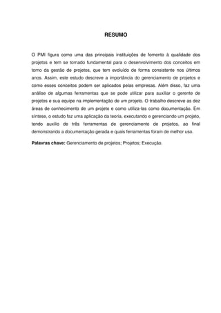 RESUMO
O PMI figura como uma das principais instituições de fomento à qualidade dos
projetos e tem se tornado fundamental para o desenvolvimento dos conceitos em
torno da gestão de projetos, que tem evoluído de forma consistente nos últimos
anos. Assim, este estudo descreve a importância do gerenciamento de projetos e
como esses conceitos podem ser aplicados pelas empresas. Além disso, faz uma
análise de algumas ferramentas que se pode utilizar para auxiliar o gerente de
projetos e sua equipe na implementação de um projeto. O trabalho descreve as dez
áreas de conhecimento de um projeto e como utiliza-las como documentação. Em
síntese, o estudo faz uma aplicação da teoria, executando e gerenciando um projeto,
tendo auxilio de três ferramentas de gerenciamento de projetos, ao final
demonstrando a documentação gerada e quais ferramentas foram de melhor uso.
Palavras chave: Gerenciamento de projetos; Projetos; Execução.
 