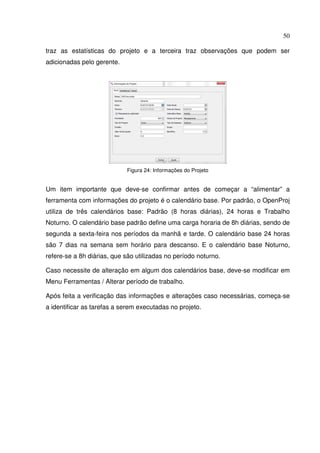 50
traz as estatísticas do projeto e a terceira traz observações que podem ser
adicionadas pelo gerente.
Figura 24: Informações do Projeto
Um item importante que deve-se confirmar antes de começar a “alimentar” a
ferramenta com informações do projeto é o calendário base. Por padrão, o OpenProj
utiliza de três calendários base: Padrão (8 horas diárias), 24 horas e Trabalho
Noturno. O calendário base padrão define uma carga horaria de 8h diárias, sendo de
segunda a sexta-feira nos períodos da manhã e tarde. O calendário base 24 horas
são 7 dias na semana sem horário para descanso. E o calendário base Noturno,
refere-se a 8h diárias, que são utilizadas no período noturno.
Caso necessite de alteração em algum dos calendários base, deve-se modificar em
Menu Ferramentas / Alterar período de trabalho.
Após feita a verificação das informações e alterações caso necessárias, começa-se
a identificar as tarefas a serem executadas no projeto.
 