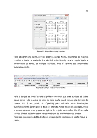 51
Figura 25: Alterar Período de trabalho
Para adicionar uma tarefa, deve-se clicar no campo Nome, detalhando ao máximo
possível a tarefa, a moda de ficar de fácil entendimento para o projeto. Após a
identificação da tarefa, os campos Duração, Inicio e Termino são adicionados
automaticamente.
Figura 26: Campo para adicionar tarefas
Feito a adição de todas as tarefas pode-se observar que toda duração de tarefa
estará como 1 dia e a data de inicio de cada tarefa estará como o dia de inicio do
projeto, isto é um padrão do OpenProj para adicionar estas informações
automaticamente, porém pode e deve ser alterado. Antes de alterar a duração, inicio
e termino deve-se criar grupos ou tópicos do projeto para melhor identificar cada
fase do projeto, trazendo assim vários benefícios ao entendimento do projeto.
Para isso clique com o botão direito em cima da tarefa e selecione a opção Recuo a
direita.
 