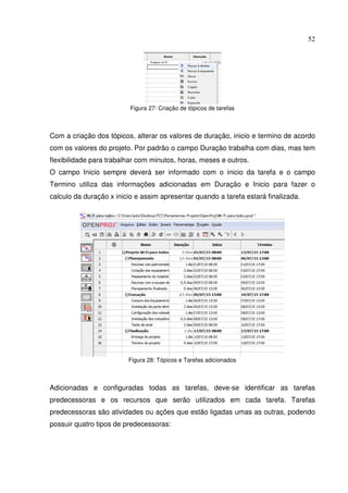 52
Figura 27: Criação de tópicos de tarefas
Com a criação dos tópicos, alterar os valores de duração, inicio e termino de acordo
com os valores do projeto. Por padrão o campo Duração trabalha com dias, mas tem
flexibilidade para trabalhar com minutos, horas, meses e outros.
O campo Inicio sempre deverá ser informado com o inicio da tarefa e o campo
Termino utiliza das informações adicionadas em Duração e Inicio para fazer o
calculo da duração x inicio e assim apresentar quando a tarefa estará finalizada.
Figura 28: Tópicos e Tarefas adicionados
Adicionadas e configuradas todas as tarefas, deve-se identificar as tarefas
predecessoras e os recursos que serão utilizados em cada tarefa. Tarefas
predecessoras são atividades ou ações que estão ligadas umas as outras, podendo
possuir quatro tipos de predecessoras:
 