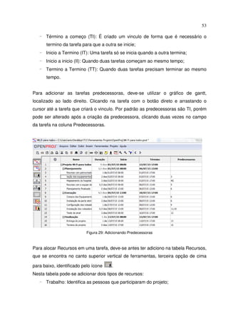 53
- Término a começo (TI): É criado um vinculo de forma que é necessário o
termino da tarefa para que a outra se inicie;
- Inicio a Termino (IT): Uma tarefa só se inicia quando a outra termina;
- Inicio a inicio (II): Quando duas tarefas começam ao mesmo tempo;
- Termino a Termino (TT): Quando duas tarefas precisam terminar ao mesmo
tempo.
Para adicionar as tarefas predecessoras, deve-se utilizar o gráfico de gantt,
localizado ao lado direito. Clicando na tarefa com o botão direto e arrastando o
cursor até a tarefa que criará o vinculo. Por padrão as predecessoras são TI, porém
pode ser alterado após a criação da predecessora, clicando duas vezes no campo
da tarefa na coluna Predecessoras.
Figura 29: Adicionando Predecessoras
Para alocar Recursos em uma tarefa, deve-se antes ter adiciono na tabela Recursos,
que se encontra no canto superior vertical de ferramentas, terceira opção de cima
para baixo, identificado pelo ícone .
Nesta tabela pode-se adicionar dois tipos de recursos:
- Trabalho: Identifica as pessoas que participaram do projeto;
 