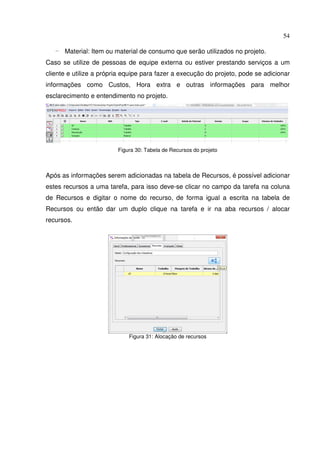 54
- Material: Item ou material de consumo que serão utilizados no projeto.
Caso se utilize de pessoas de equipe externa ou estiver prestando serviços a um
cliente e utilize a própria equipe para fazer a execução do projeto, pode se adicionar
informações como Custos, Hora extra e outras informações para melhor
esclarecimento e entendimento no projeto.
Figura 30: Tabela de Recursos do projeto
Após as informações serem adicionadas na tabela de Recursos, é possível adicionar
estes recursos a uma tarefa, para isso deve-se clicar no campo da tarefa na coluna
de Recursos e digitar o nome do recurso, de forma igual a escrita na tabela de
Recursos ou então dar um duplo clique na tarefa e ir na aba recursos / alocar
recursos.
Figura 31: Alocação de recursos
 