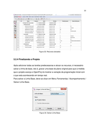 55
Figura 32: Recursos alocados
5.2.4 Finalizando o Projeto
Após adicionar todas as tarefas predecessoras e alocar os recursos, é necessário
salvar a linha de base, isto é, gravar uma base do plano original para que à medida
que o projeto avança o OpenProj irá mostrar a variação da programação inicial com
o que esta acontecendo em tempo real.
Para salvar a Linha Base, deve-se clicar em Menu Ferramentas / Acompanhamento /
Salvar Linha Base.
Figura 33: Salvar Linha Base
 