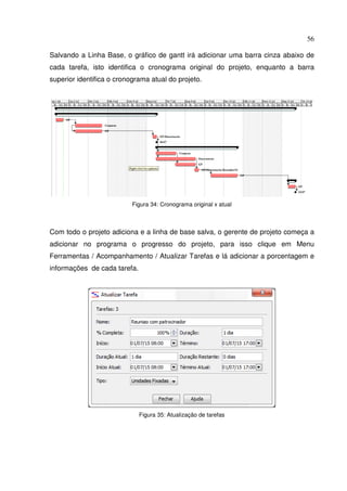 56
Salvando a Linha Base, o gráfico de gantt irá adicionar uma barra cinza abaixo de
cada tarefa, isto identifica o cronograma original do projeto, enquanto a barra
superior identifica o cronograma atual do projeto.
Figura 34: Cronograma original x atual
Com todo o projeto adiciona e a linha de base salva, o gerente de projeto começa a
adicionar no programa o progresso do projeto, para isso clique em Menu
Ferramentas / Acompanhamento / Atualizar Tarefas e lá adicionar a porcentagem e
informações de cada tarefa.
Figura 35: Atualização de tarefas
 